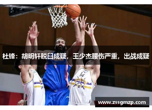 杜锋：胡明轩脱臼成疑，王少杰腰伤严重，出战成疑